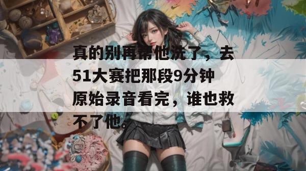 真的别再帮他洗了，去51大赛把那段9分钟原始录音看完，谁也救不了他。