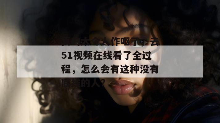 真的太令人作呕了，去51视频在线看了全过程，怎么会有这种没有底线的人？