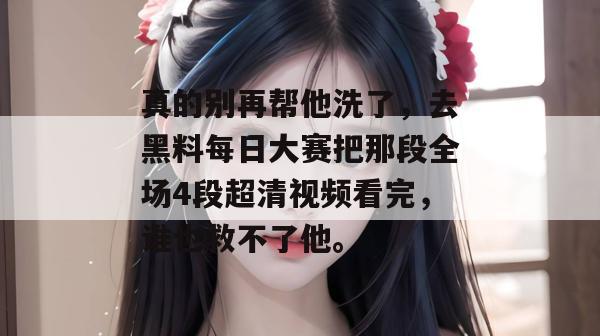 真的别再帮他洗了，去黑料每日大赛把那段全场4段超清视频看完，谁也救不了他。