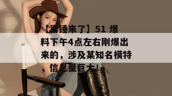 【真锤来了】51 爆料下午4点左右刚爆出来的，涉及某知名模特，信息量巨大！