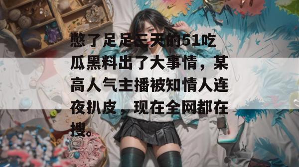 憋了足足三天的51吃瓜黑料出了大事情，某高人气主播被知情人连夜扒皮，现在全网都在搜。