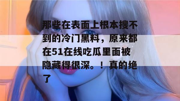 那些在表面上根本搜不到的冷门黑料，原来都在51在线吃瓜里面被隐藏得很深。！真的绝了