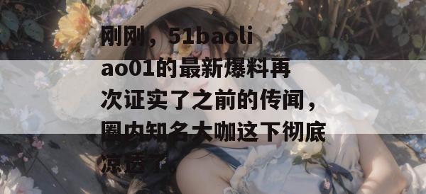 刚刚,51baoliao01的最新爆料再次证实了之前的传闻,圈内知名大咖这下彻底凉透了。 刚刚,51baoliao01的最新爆料再次证实了之前的传闻,圈内知名大咖这下彻底凉透了。
