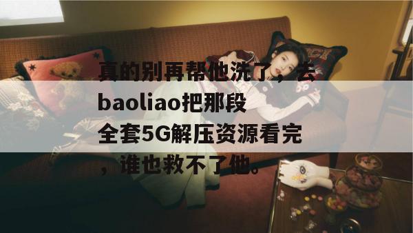 真的别再帮他洗了,去baoliao把那段全套5G解压资源看完,谁也救不了他。 真的别再帮他洗了,去baoliao把那段全套5G解压资源看完,谁也救不了他。