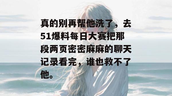 真的别再帮他洗了,去51爆料每日大赛把那段两页密密麻麻的聊天记录看完,谁也救不了他。 真的别再帮他洗了,去51爆料每日大赛把那段两页密密麻麻的聊天记录看完,谁也救不了他。