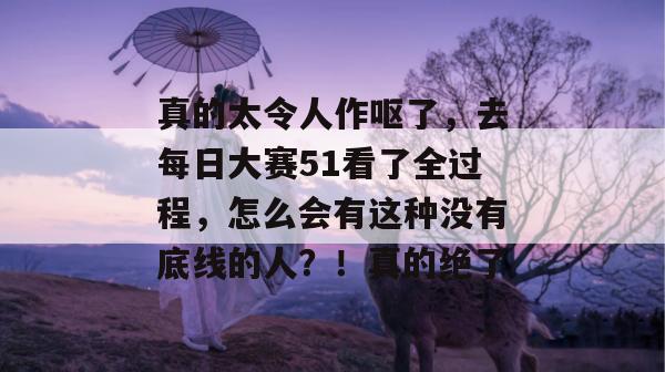 真的太令人作呕了,去每日大赛51看了全过程,怎么会有这种没有底线的人?!真的绝了 真的太令人作呕了,去每日大赛51看了全过程,怎么会有这种没有底线的人?!真的绝了