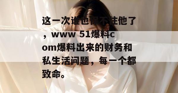 这一次谁也保不住他了，www 51爆料com爆料出来的财务和私生活问题，每一个都致命。