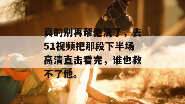 真的别再帮他洗了，去51视频把那段下半场高清直击看完，谁也救不了他。