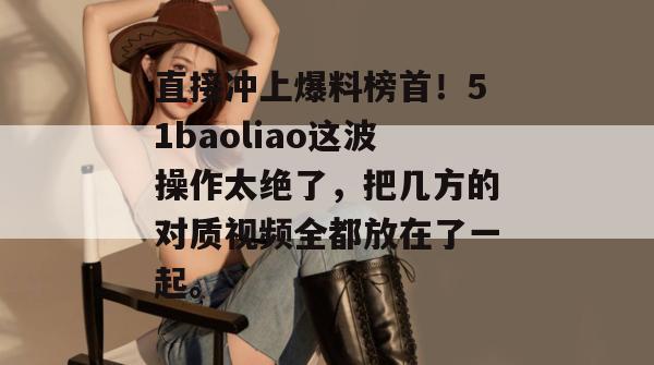 直接冲上爆料榜首！51baoliao这波操作太绝了，把几方的对质视频全都放在了一起。