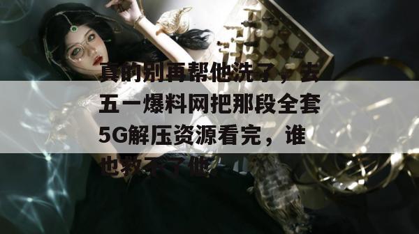 真的别再帮他洗了，去五一爆料网把那段全套5G解压资源看完，谁也救不了他。