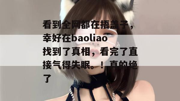 看到全网都在捂盖子，幸好在baoliao找到了真相，看完了直接气得失眠。！真的绝了