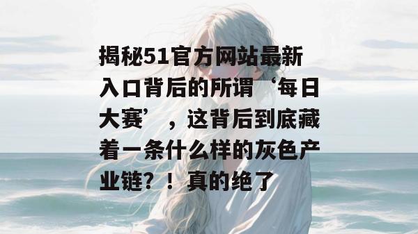 揭秘51官方网站最新入口背后的所谓‘每日大赛’，这背后到底藏着一条什么样的灰色产业链？！真的绝了