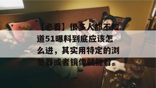 【必看】很多人都不知道51曝料到底应该怎么进，其实用特定的浏览器或者镜像就能看。
